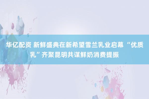 华亿配资 新鲜盛典在新希望雪兰乳业启幕 “优质乳”齐聚昆明共谋鲜奶消费提振