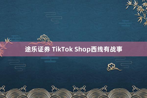 途乐证券 TikTok Shop西线有战事