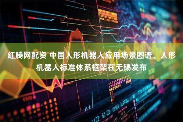红腾网配资 中国人形机器人应用场景图谱、人形机器人标准体系框架在无锡发布