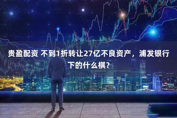 贵盈配资 不到1折转让27亿不良资产，浦发银行下的什么棋？
