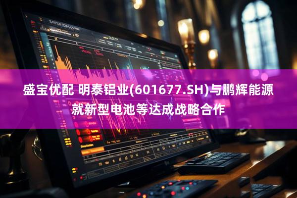 盛宝优配 明泰铝业(601677.SH)与鹏辉能源就新型电池等达成战略合作