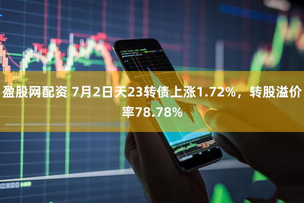 盈股网配资 7月2日天23转债上涨1.72%，转股溢价率78.78%