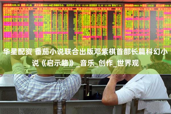 华星配资 番茄小说联合出版邓紫棋首部长篇科幻小说《启示路》_音乐_创作_世界观