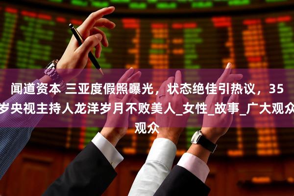 闻道资本 三亚度假照曝光，状态绝佳引热议，35岁央视主持人龙洋岁月不败美人_女性_故事_广大观众