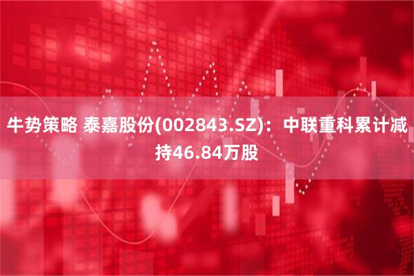 牛势策略 泰嘉股份(002843.SZ)：中联重科累计减持46.84万股