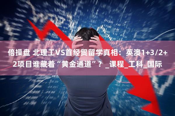 倍操盘 北理工VS首经贸留学真相：英澳1+3/2+2项目谁藏着“黄金通道”？_课程_工科_国际