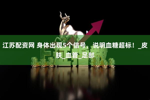 江苏配资网 身体出现5个信号，说明血糖超标！_皮肤_血管_足部