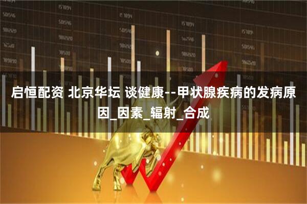 启恒配资 北京华坛 谈健康--甲状腺疾病的发病原因_因素_辐射_合成