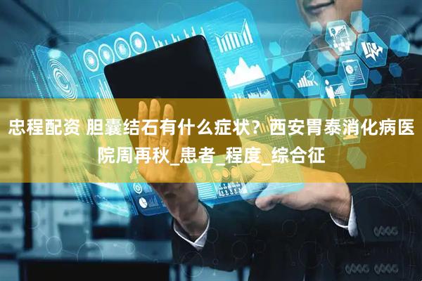 忠程配资 胆囊结石有什么症状？西安胃泰消化病医院周再秋_患者_程度_综合征