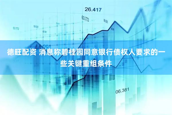 德旺配资 消息称碧桂园同意银行债权人要求的一些关键重组条件