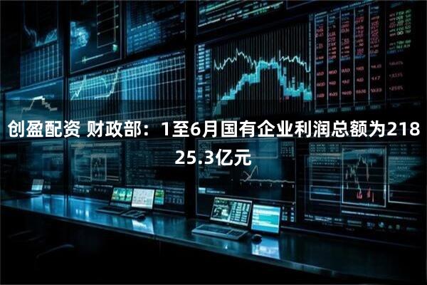 创盈配资 财政部：1至6月国有企业利润总额为21825.3亿元