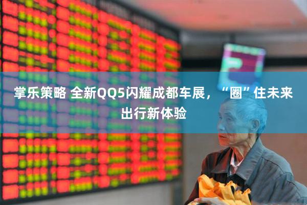 掌乐策略 全新QQ5闪耀成都车展，“圈”住未来出行新体验