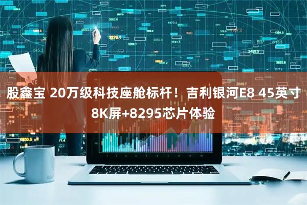 股鑫宝 20万级科技座舱标杆！吉利银河E8 45英寸8K屏+8295芯片体验