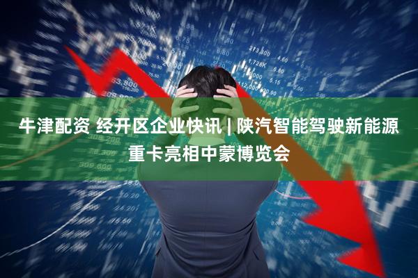 牛津配资 经开区企业快讯 | 陕汽智能驾驶新能源重卡亮相中蒙博览会
