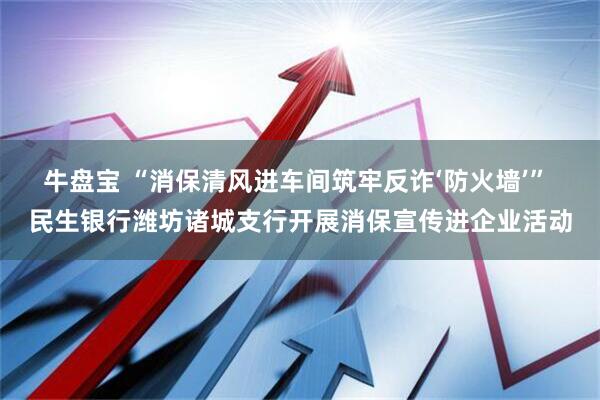牛盘宝 “消保清风进车间筑牢反诈‘防火墙’” 民生银行潍坊诸城支行开展消保宣传进企业活动