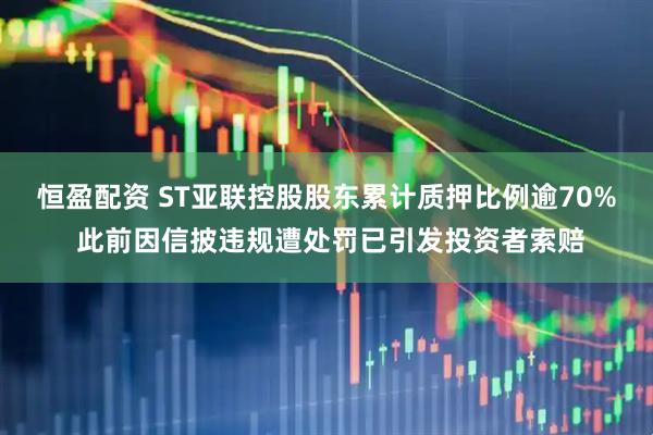 恒盈配资 ST亚联控股股东累计质押比例逾70% 此前因信披违规遭处罚已引发投资者索赔