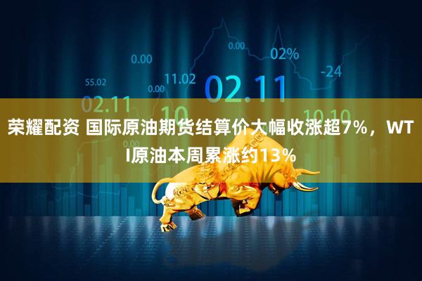 荣耀配资 国际原油期货结算价大幅收涨超7%，WTI原油本周累涨约13%