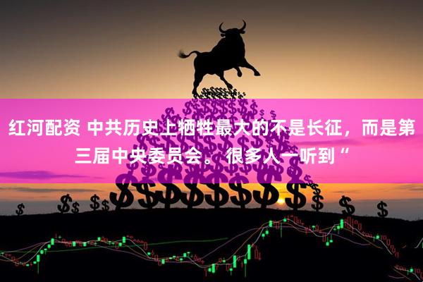 红河配资 中共历史上牺牲最大的不是长征，而是第三届中央委员会。 很多人一听到“