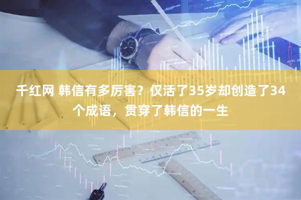 千红网 韩信有多厉害？仅活了35岁却创造了34个成语，贯穿了韩信的一生