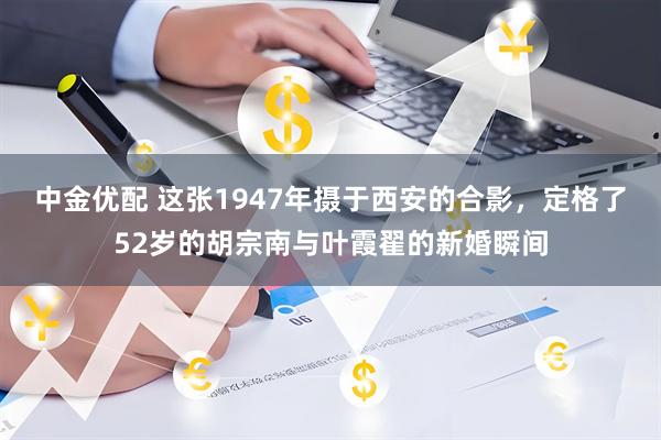 中金优配 这张1947年摄于西安的合影,定格了52岁的胡宗南与叶霞翟的新婚瞬间