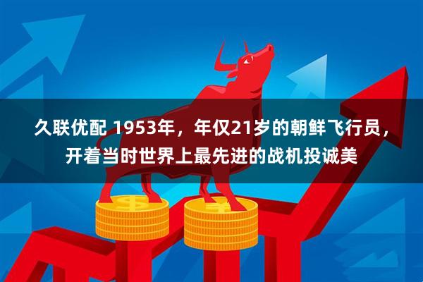 久联优配 1953年，年仅21岁的朝鲜飞行员，开着当时世界上最先进的战机投诚美